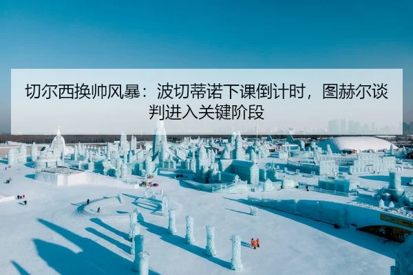 切尔西换帅风暴：波切蒂诺下课倒计时，图赫尔谈判进入关键阶段