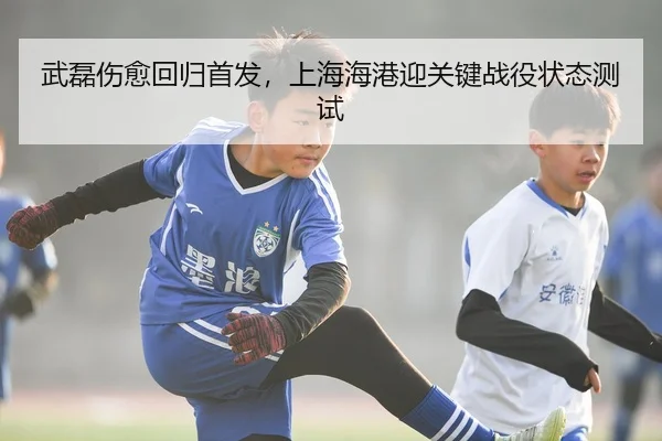 武磊伤愈回归首发，上海海港迎关键战役状态测试