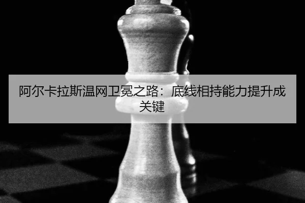 阿尔卡拉斯温网卫冕之路：底线相持能力提升成关键