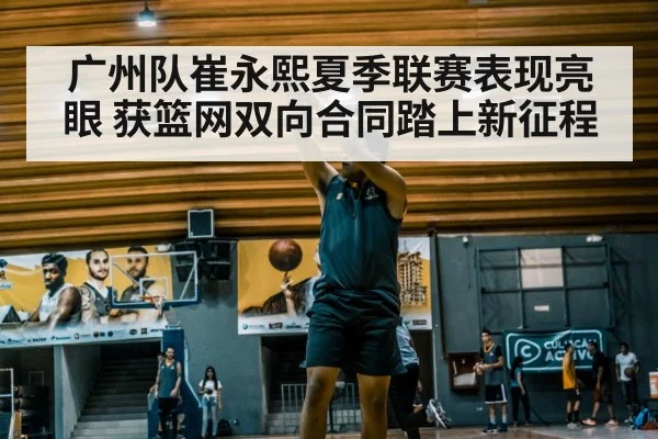 广州队崔永熙夏季联赛表现亮眼 获篮网双向合同踏上新征程