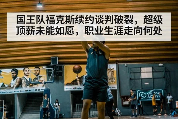 国王队福克斯续约谈判破裂，超级顶薪未能如愿，职业生涯走向何处